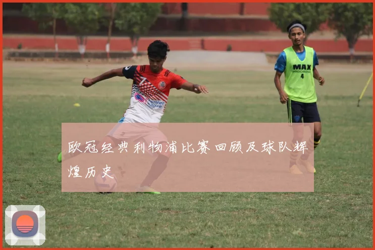 欧冠经典利物浦比赛回顾及球队辉煌历史