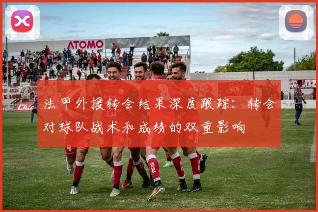 法甲外援转会结果深度跟踪：转会对球队战术和成绩的双重影响