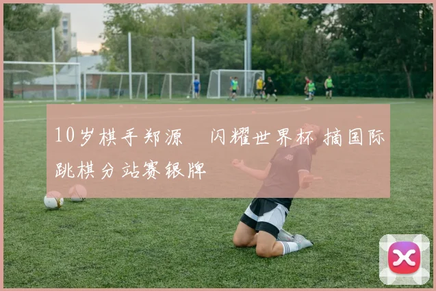 10岁棋手郑源璟闪耀世界杯 摘国际跳棋分站赛银牌