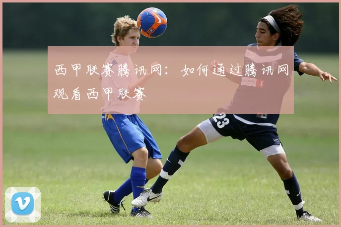西甲联赛腾讯网:如何通过腾讯网观看西甲联赛