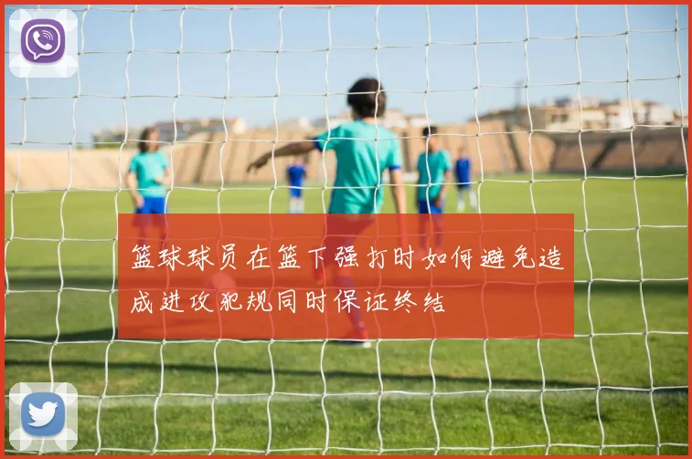 篮球球员在篮下强打时如何避免造成进攻犯规同时保证终结